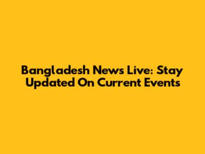 Bangladesh News Live: Stay Updated On Current Events