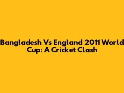 Bangladesh Vs England 2011 World Cup: A Cricket Clash