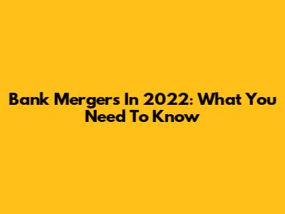 Bank Mergers In 2022: What You Need To Know