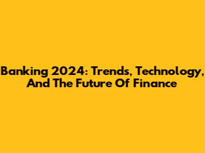 Banking 2024: Trends, Technology, And The Future Of Finance