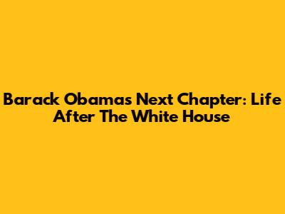 Barack Obama's Next Chapter: Life After The White House