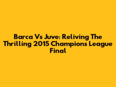 Barca Vs Juve: Reliving The Thrilling 2015 Champions League Final