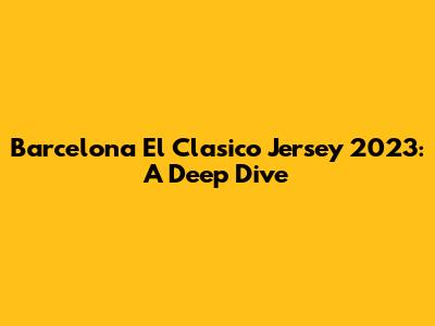 Barcelona El Clasico Jersey 2023: A Deep Dive
