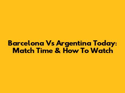 Barcelona Vs Argentina Today: Match Time & How To Watch