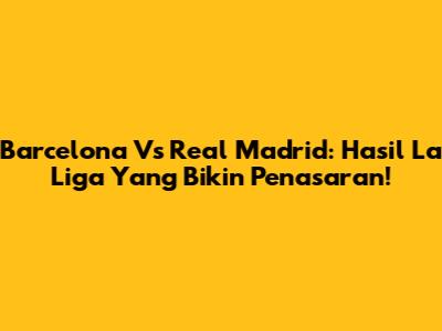 Barcelona Vs Real Madrid: Hasil La Liga Yang Bikin Penasaran!