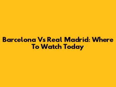 Barcelona Vs Real Madrid: Where To Watch Today