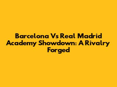 Barcelona Vs Real Madrid Academy Showdown: A Rivalry Forged