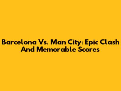 Barcelona Vs. Man City: Epic Clash And Memorable Scores