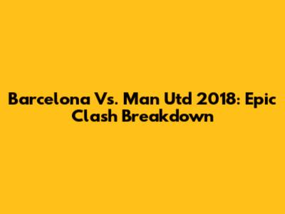 Barcelona Vs. Man Utd 2018: Epic Clash Breakdown