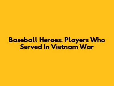 Baseball Heroes: Players Who Served In Vietnam War