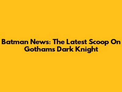 Batman News: The Latest Scoop On Gotham's Dark Knight