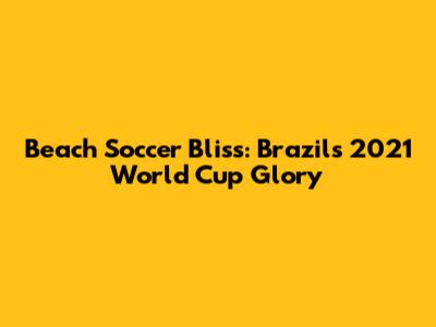 Beach Soccer Bliss: Brazil's 2021 World Cup Glory