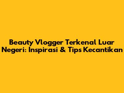 Beauty Vlogger Terkenal Luar Negeri: Inspirasi & Tips Kecantikan