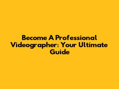 Become A Professional Videographer: Your Ultimate Guide