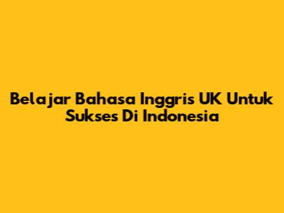 Belajar Bahasa Inggris UK Untuk Sukses Di Indonesia