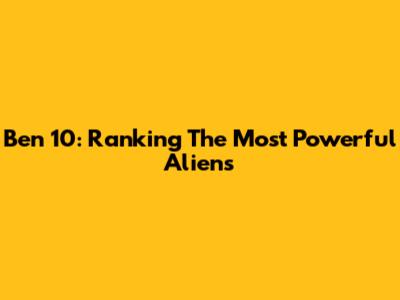 Ben 10: Ranking The Most Powerful Aliens