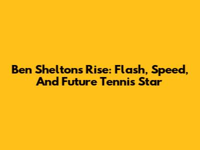 Ben Shelton's Rise: Flash, Speed, And Future Tennis Star