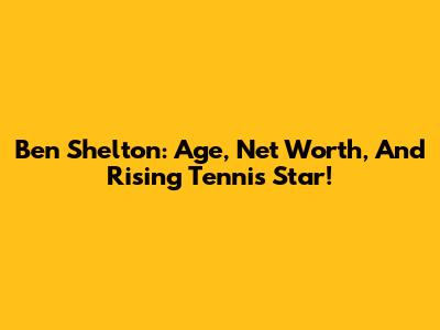 Ben Shelton: Age, Net Worth, And Rising Tennis Star!