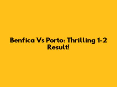 Benfica Vs Porto: Thrilling 1-2 Result!