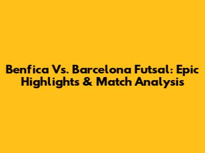 Benfica Vs. Barcelona Futsal: Epic Highlights & Match Analysis