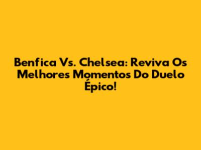Benfica Vs. Chelsea: Reviva Os Melhores Momentos Do Duelo Épico!