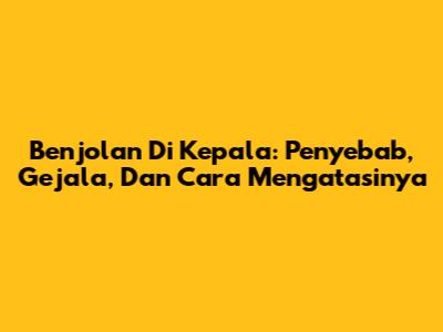 Benjolan Di Kepala: Penyebab, Gejala, Dan Cara Mengatasinya