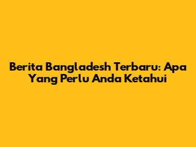 Berita Bangladesh Terbaru: Apa Yang Perlu Anda Ketahui