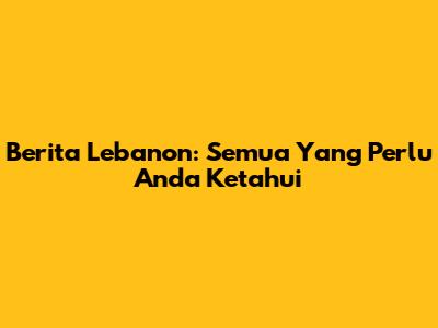Berita Lebanon: Semua Yang Perlu Anda Ketahui