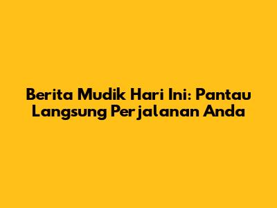 Berita Mudik Hari Ini: Pantau Langsung Perjalanan Anda