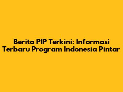 Berita PIP Terkini: Informasi Terbaru Program Indonesia Pintar