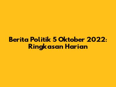 Berita Politik 5 Oktober 2022: Ringkasan Harian