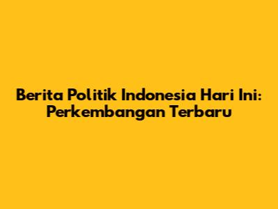 Berita Politik Indonesia Hari Ini: Perkembangan Terbaru