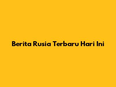 Berita Rusia Terbaru Hari Ini