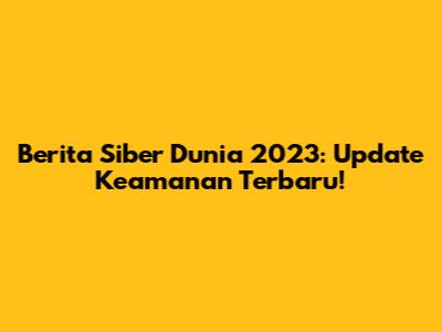 Berita Siber Dunia 2023: Update Keamanan Terbaru!