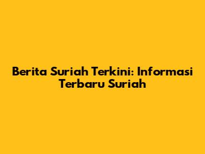 Berita Suriah Terkini: Informasi Terbaru Suriah