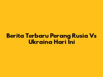Berita Terbaru Perang Rusia Vs Ukraina Hari Ini