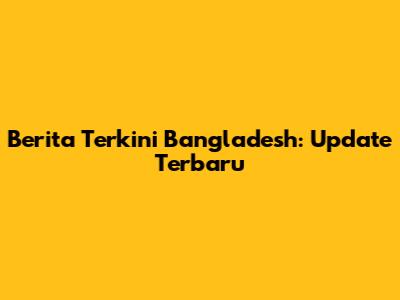 Berita Terkini Bangladesh: Update Terbaru