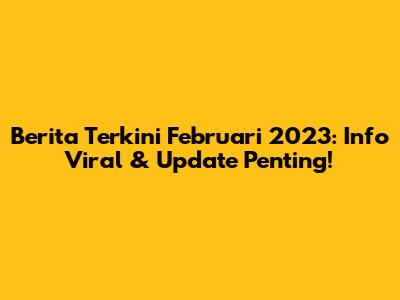 Berita Terkini Februari 2023: Info Viral & Update Penting!