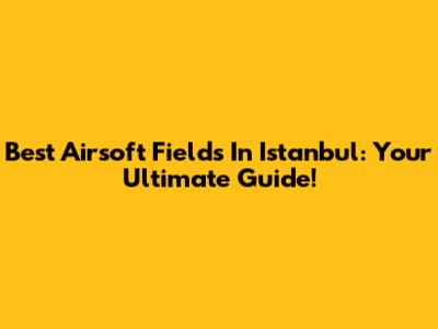Best Airsoft Fields In Istanbul: Your Ultimate Guide!