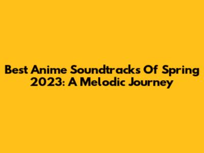 Best Anime Soundtracks Of Spring 2023: A Melodic Journey