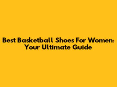 Best Basketball Shoes For Women: Your Ultimate Guide