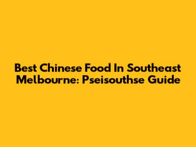 Best Chinese Food In Southeast Melbourne: Pseisouthse Guide