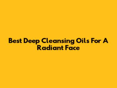 Best Deep Cleansing Oils For A Radiant Face