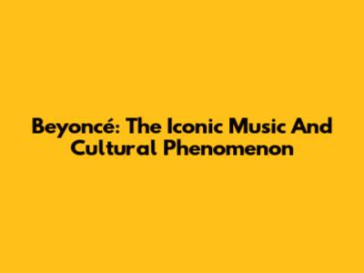 Beyoncé: The Iconic Music And Cultural Phenomenon