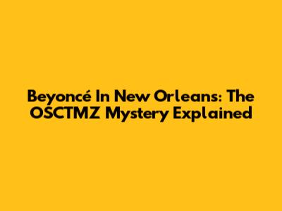 Beyoncé In New Orleans: The OSCTMZ Mystery Explained