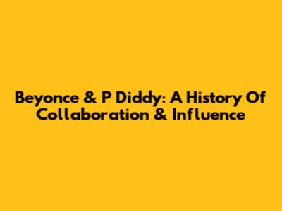 Beyonce & P Diddy: A History Of Collaboration & Influence