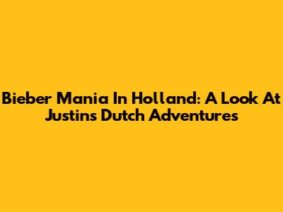 Bieber Mania In Holland: A Look At Justin's Dutch Adventures