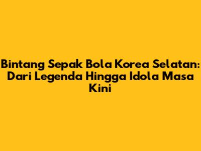 Bintang Sepak Bola Korea Selatan: Dari Legenda Hingga Idola Masa Kini