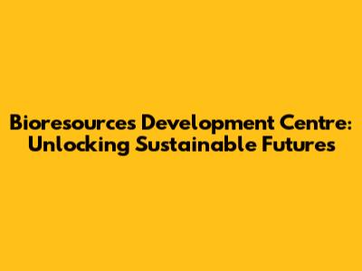 Bioresources Development Centre: Unlocking Sustainable Futures