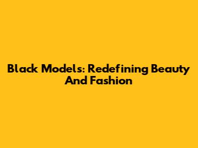 Black Models: Redefining Beauty And Fashion